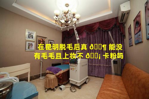 在昆明脱毛后真 🐶 能没有毛毛且上妆不 🐡 卡粉吗